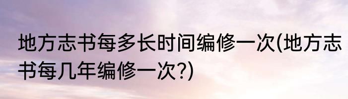 地方志书每多长时间编修一次(地方志书每几年编修一次?)