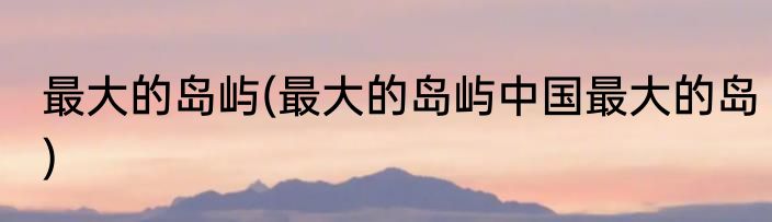 最大的岛屿(最大的岛屿中国最大的岛)