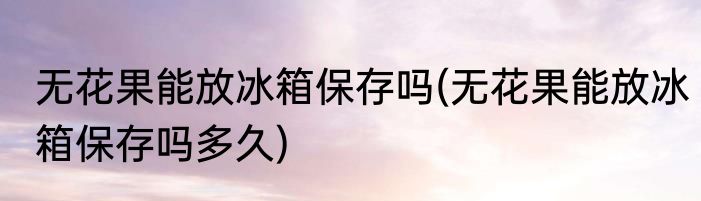 无花果能放冰箱保存吗(无花果能放冰箱保存吗多久)