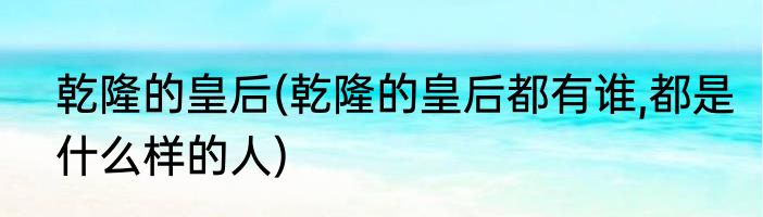 乾隆的皇后(乾隆的皇后都有谁,都是什么样的人)