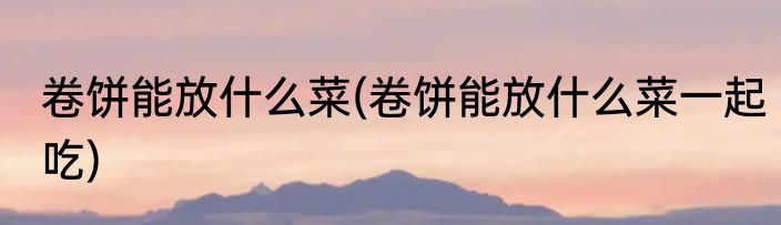 卷饼能放什么菜(卷饼能放什么菜一起吃)