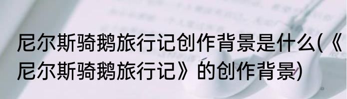 尼尔斯骑鹅旅行记创作背景是什么(《尼尔斯骑鹅旅行记》的创作背景)