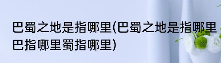 巴蜀之地是指哪里(巴蜀之地是指哪里巴指哪里蜀指哪里)