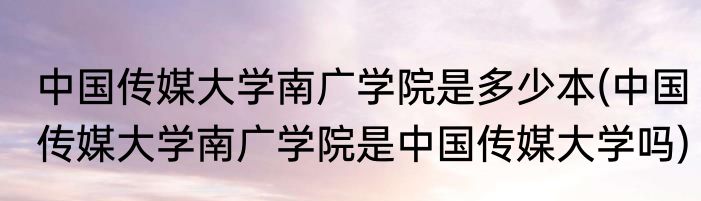 中国传媒大学南广学院是多少本(中国传媒大学南广学院是中国传媒大学吗)