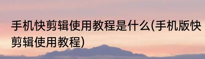 手机快剪辑使用教程是什么(手机版快剪辑使用教程)