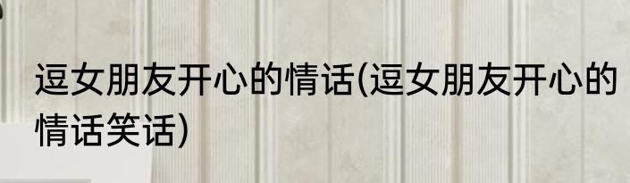 逗女朋友开心的情话(逗女朋友开心的情话笑话)