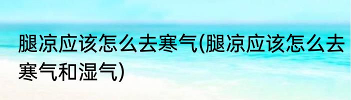 腿凉应该怎么去寒气(腿凉应该怎么去寒气和湿气)