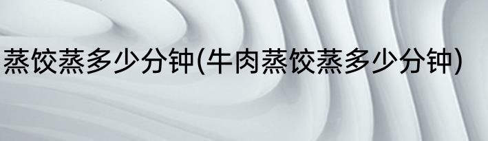 蒸饺蒸多少分钟(牛肉蒸饺蒸多少分钟)