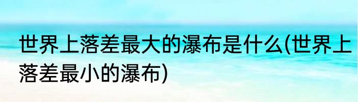 世界上落差最大的瀑布是什么(世界上落差最小的瀑布)