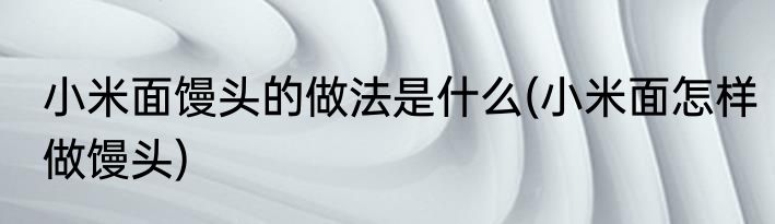 小米面馒头的做法是什么(小米面怎样做馒头)