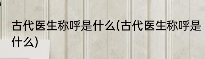 古代医生称呼是什么(古代医生称呼是什么)