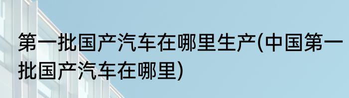 第一批国产汽车在哪里生产(中国第一批国产汽车在哪里)
