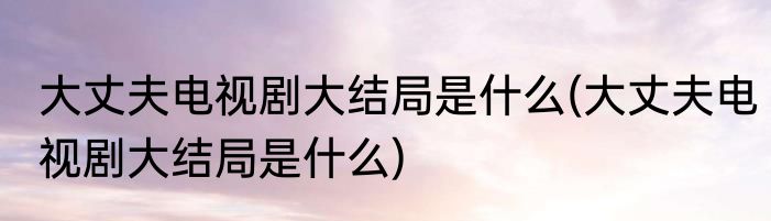 大丈夫电视剧大结局是什么(大丈夫电视剧大结局是什么)