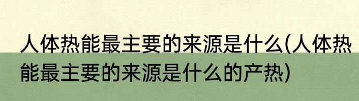 人体热能最主要的来源是什么(人体热能最主要的来源是什么的产热)