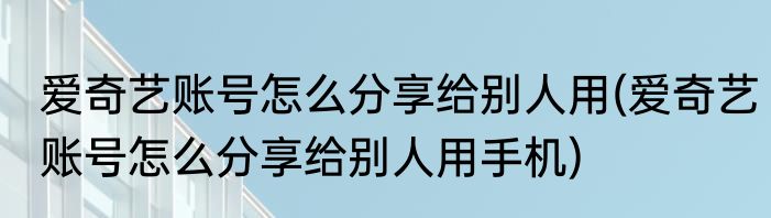 爱奇艺账号怎么分享给别人用(爱奇艺账号怎么分享给别人用手机)