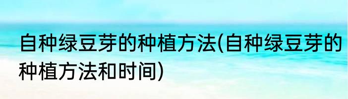 自种绿豆芽的种植方法(自种绿豆芽的种植方法和时间)