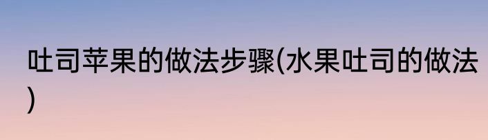 吐司苹果的做法步骤(水果吐司的做法)
