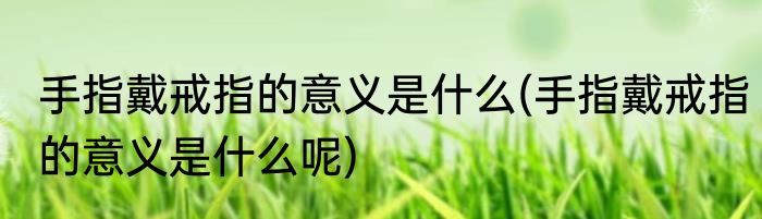 手指戴戒指的意义是什么(手指戴戒指的意义是什么呢)