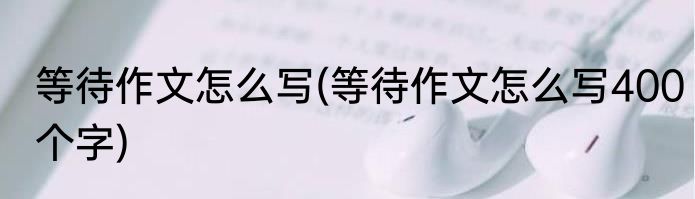 等待作文怎么写(等待作文怎么写400个字)