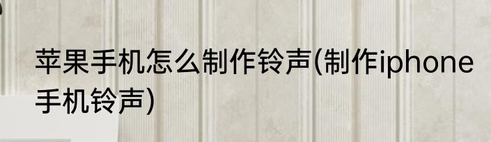苹果手机怎么制作铃声(制作iphone手机铃声)