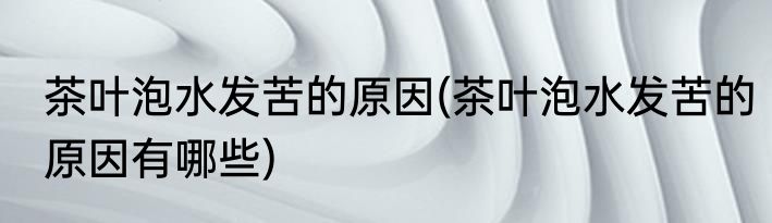 茶叶泡水发苦的原因(茶叶泡水发苦的原因有哪些)