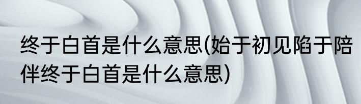终于白首是什么意思(始于初见陷于陪伴终于白首是什么意思)