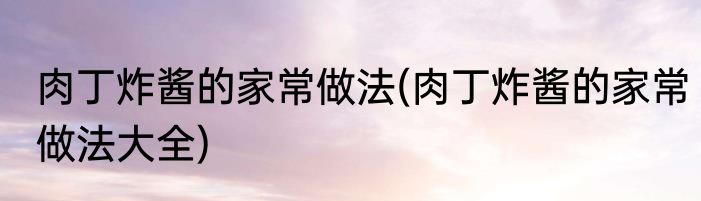肉丁炸酱的家常做法(肉丁炸酱的家常做法大全)