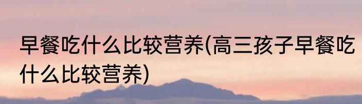 早餐吃什么比较营养(高三孩子早餐吃什么比较营养)