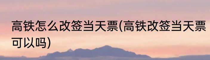 高铁怎么改签当天票(高铁改签当天票可以吗)