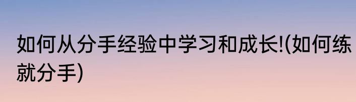 如何从分手经验中学习和成长!(如何练就分手)
