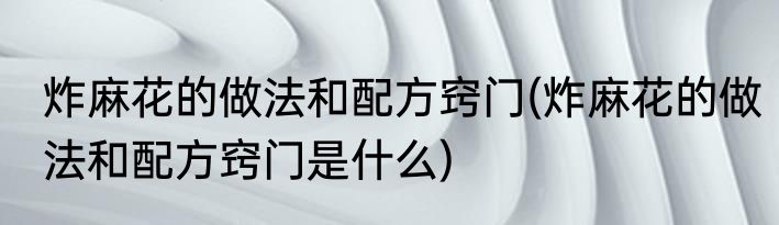 炸麻花的做法和配方窍门(炸麻花的做法和配方窍门是什么)