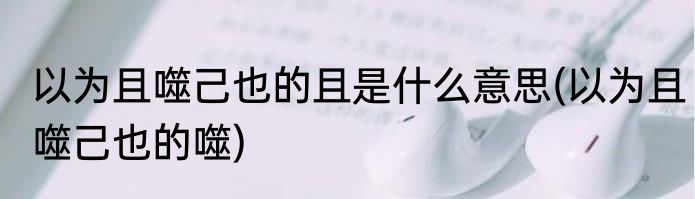 以为且噬己也的且是什么意思(以为且噬己也的噬)