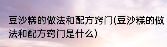 豆沙糕的做法和配方窍门(豆沙糕的做法和配方窍门是什么)