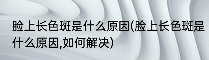 脸上长色斑是什么原因(脸上长色斑是什么原因,如何解决)
