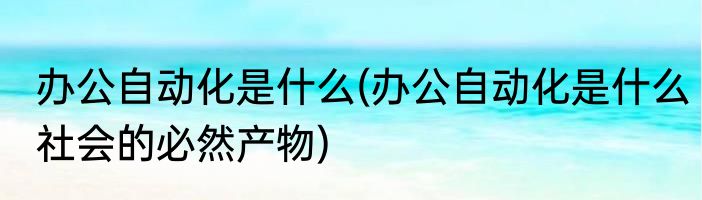 办公自动化是什么(办公自动化是什么社会的必然产物)