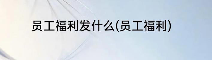 员工福利发什么(员工福利)
