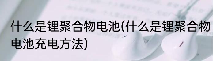 什么是锂聚合物电池(什么是锂聚合物电池充电方法)
