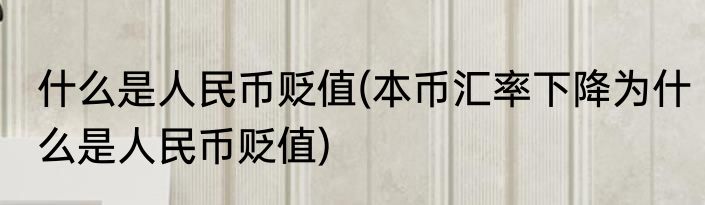 什么是人民币贬值(本币汇率下降为什么是人民币贬值)