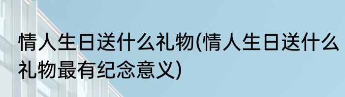 情人生日送什么礼物(情人生日送什么礼物最有纪念意义)