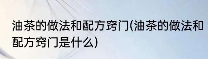 油茶的做法和配方窍门(油茶的做法和配方窍门是什么)