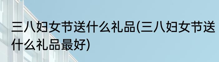三八妇女节送什么礼品(三八妇女节送什么礼品最好)