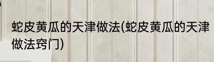 蛇皮黄瓜的天津做法(蛇皮黄瓜的天津做法窍门)