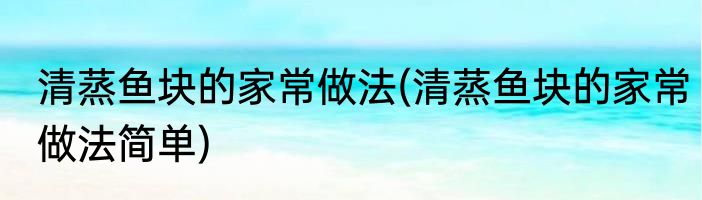 清蒸鱼块的家常做法(清蒸鱼块的家常做法简单)
