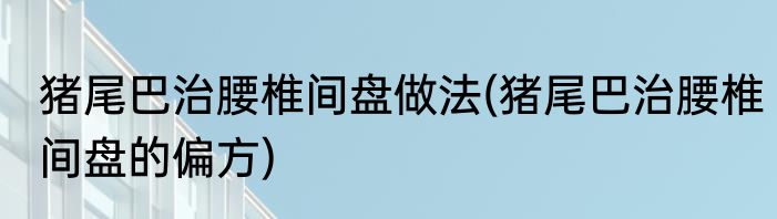猪尾巴治腰椎间盘做法(猪尾巴治腰椎间盘的偏方)