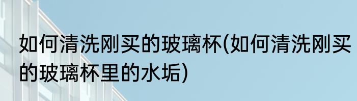 如何清洗刚买的玻璃杯(如何清洗刚买的玻璃杯里的水垢)