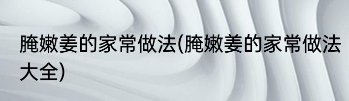 腌嫩姜的家常做法(腌嫩姜的家常做法大全)