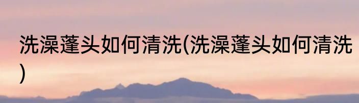 洗澡蓬头如何清洗(洗澡蓬头如何清洗)