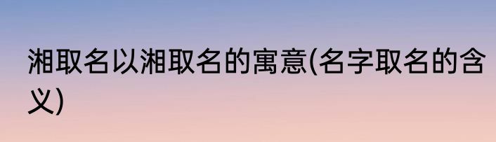 湘取名以湘取名的寓意(名字取名的含义)