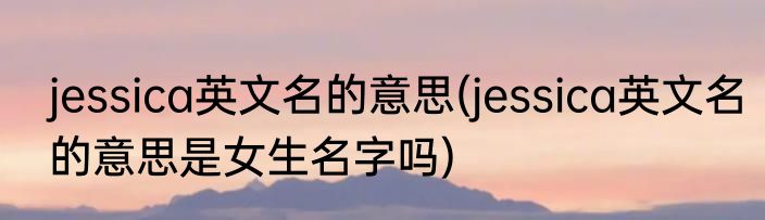 jessica英文名的意思(jessica英文名的意思是女生名字吗)