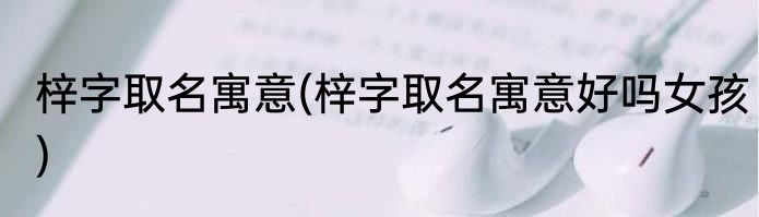 梓字取名寓意(梓字取名寓意好吗女孩)